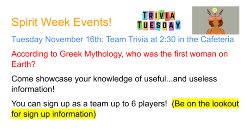 Tuesday November 16th: Team Trivia at 2:30 in the Cafeteria According to Greek Mythology, who was the first woman on Earth? Come showcase your knowledge of useful...and useless information! You can sign up as a team up to 6 players!  (Be on the lookout for sign up information)